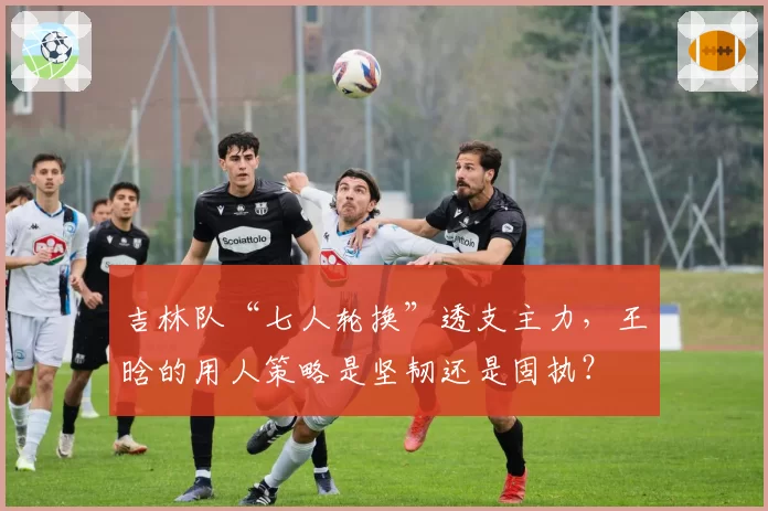 吉林队“七人轮换”透支主力，王晗的用人策略是坚韧还是固执？