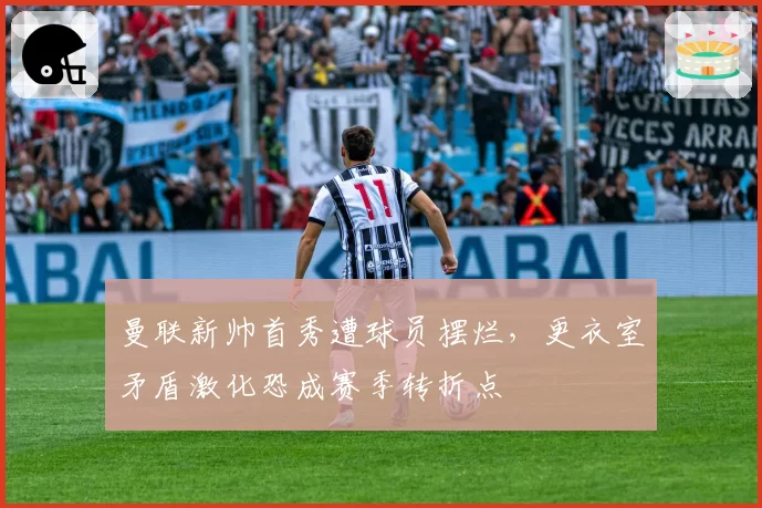 曼联新帅首秀遭球员摆烂，更衣室矛盾激化恐成赛季转折点
