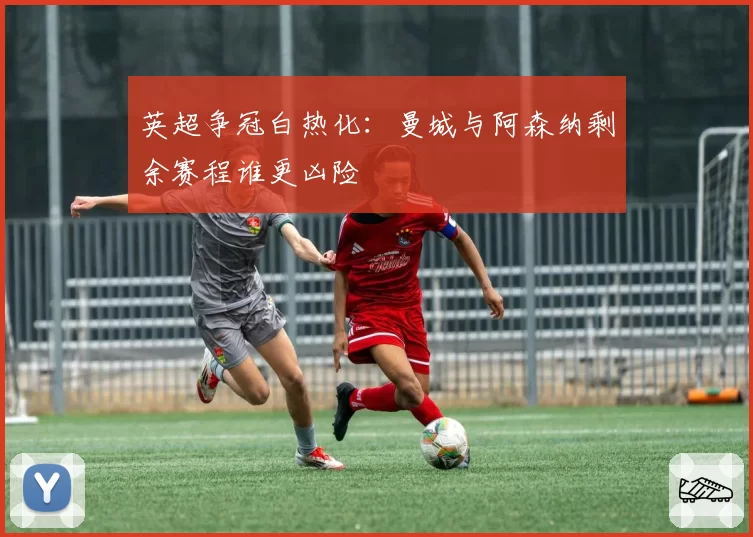 英超争冠白热化：曼城与阿森纳剩余赛程谁更凶险
