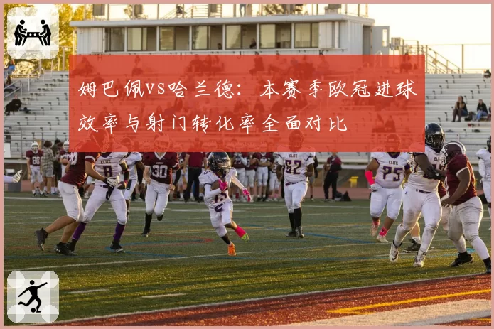 姆巴佩vs哈兰德:本赛季欧冠进球效率与射门转化率全面对比