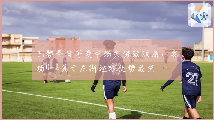 巴黎圣日耳曼中场失势致败局，客场0-2负于尼斯控球优势成空