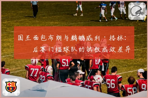 国王面包布朗与鹈鹕威利·格林:季后赛门槛球队的执教成效差异