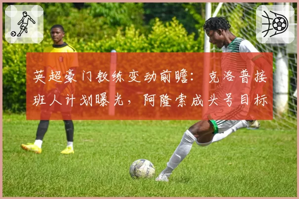 英超豪门教练变动前瞻：克洛普接班人计划曝光，阿隆索成头号目标