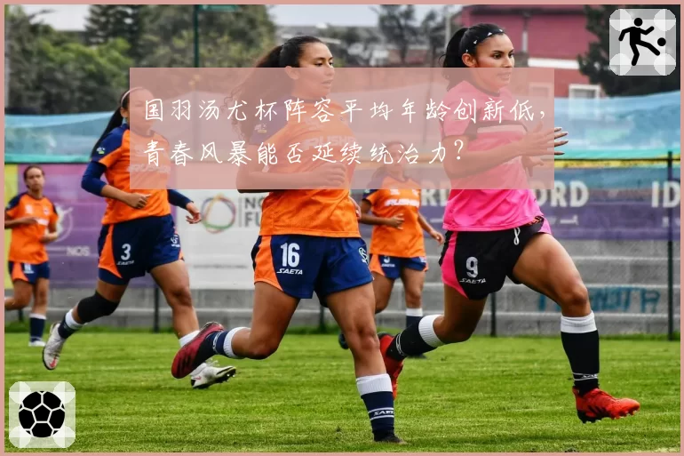 国羽汤尤杯阵容平均年龄创新低，青春风暴能否延续统治力？