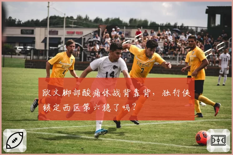 欧文脚部酸痛休战背靠背,独行侠锁定西区第六稳了吗?