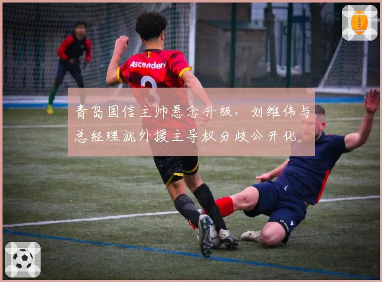 青岛国信主帅悬念升级，刘维伟与总经理就外援主导权分歧公开化