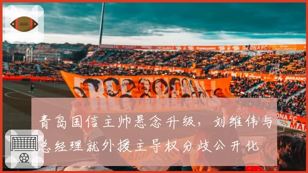 青岛国信主帅悬念升级，刘维伟与总经理就外援主导权分歧公开化