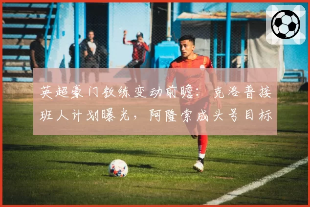 英超豪门教练变动前瞻:克洛普接班人计划曝光,阿隆索成头号目标