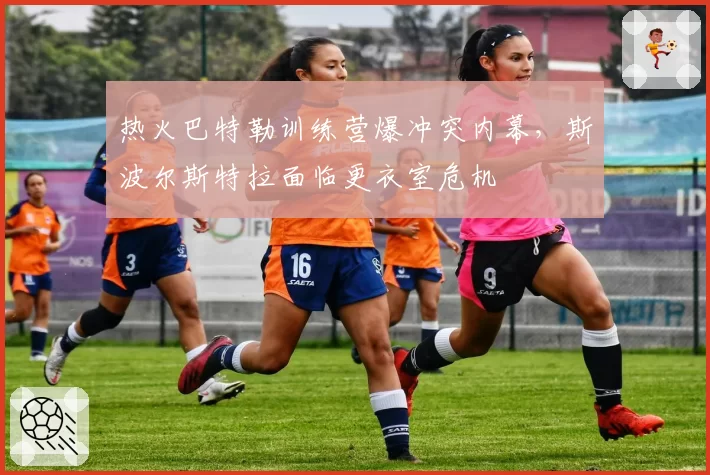 热火巴特勒训练营爆冲突内幕，斯波尔斯特拉面临更衣室危机