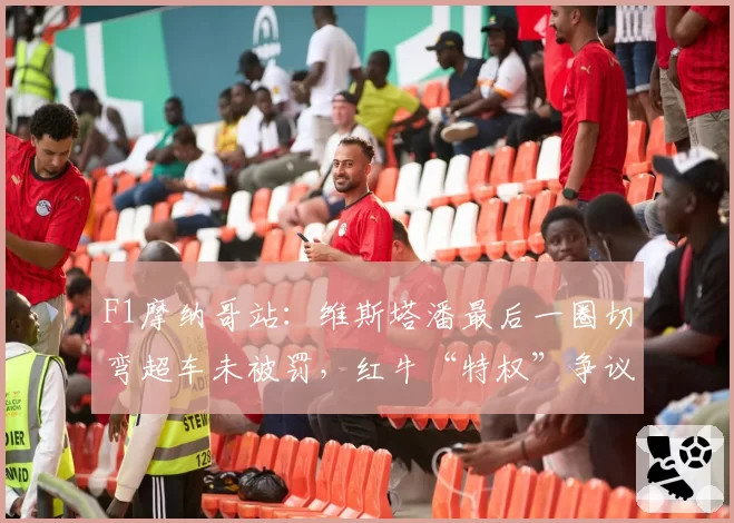 F1摩纳哥站：维斯塔潘最后一圈切弯超车未被罚，红牛“特权”争议再起