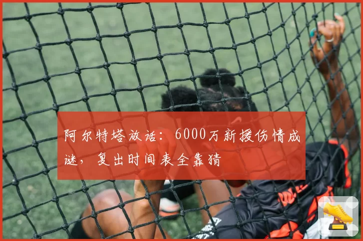 阿尔特塔放话：6000万新援伤情成谜，复出时间表全靠猜