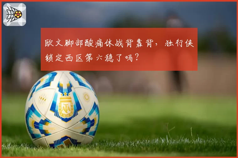 欧文脚部酸痛休战背靠背,独行侠锁定西区第六稳了吗?
