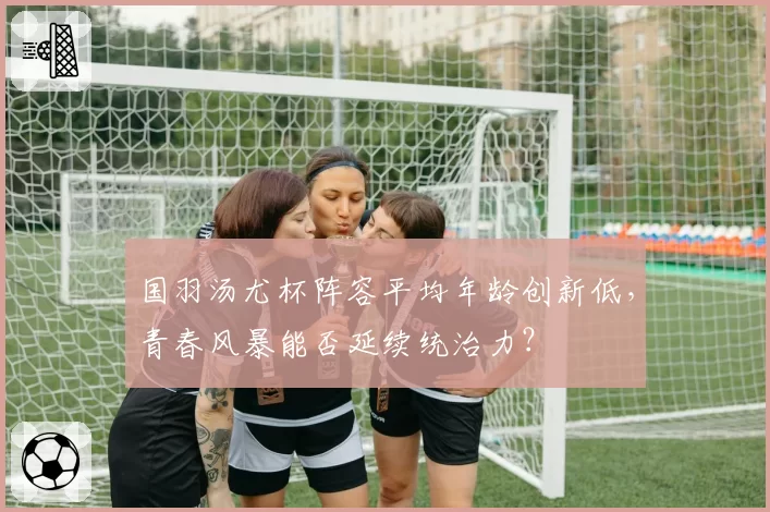 国羽汤尤杯阵容平均年龄创新低，青春风暴能否延续统治力？