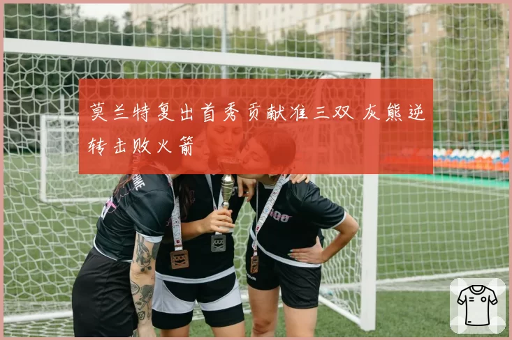 莫兰特复出首秀贡献准三双 灰熊逆转击败火箭